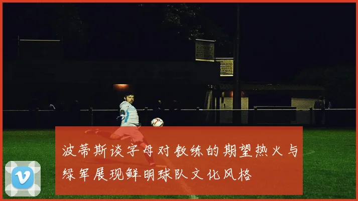 波蒂斯谈字母对教练的期望热火与绿军展现鲜明球队文化风格