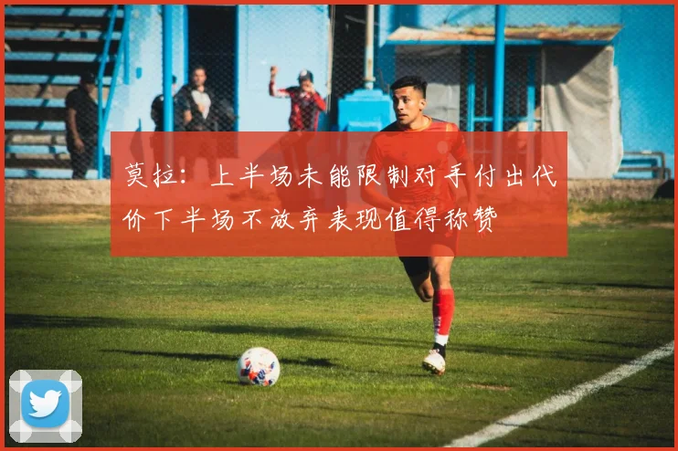 莫拉：上半场未能限制对手付出代价下半场不放弃表现值得称赞